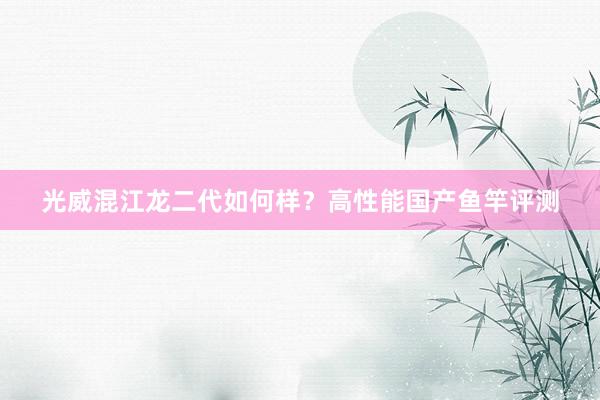 光威混江龙二代如何样？高性能国产鱼竿评测